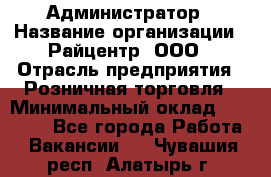 Администратор › Название организации ­ Райцентр, ООО › Отрасль предприятия ­ Розничная торговля › Минимальный оклад ­ 23 000 - Все города Работа » Вакансии   . Чувашия респ.,Алатырь г.